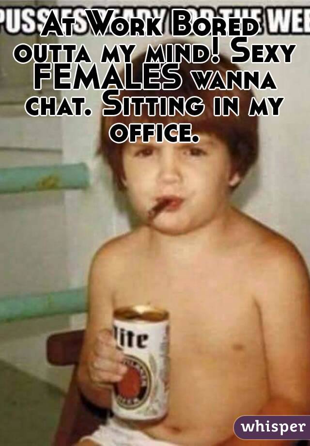 At Work Bored outta my mind! Sexy FEMALES wanna chat. Sitting in my office.