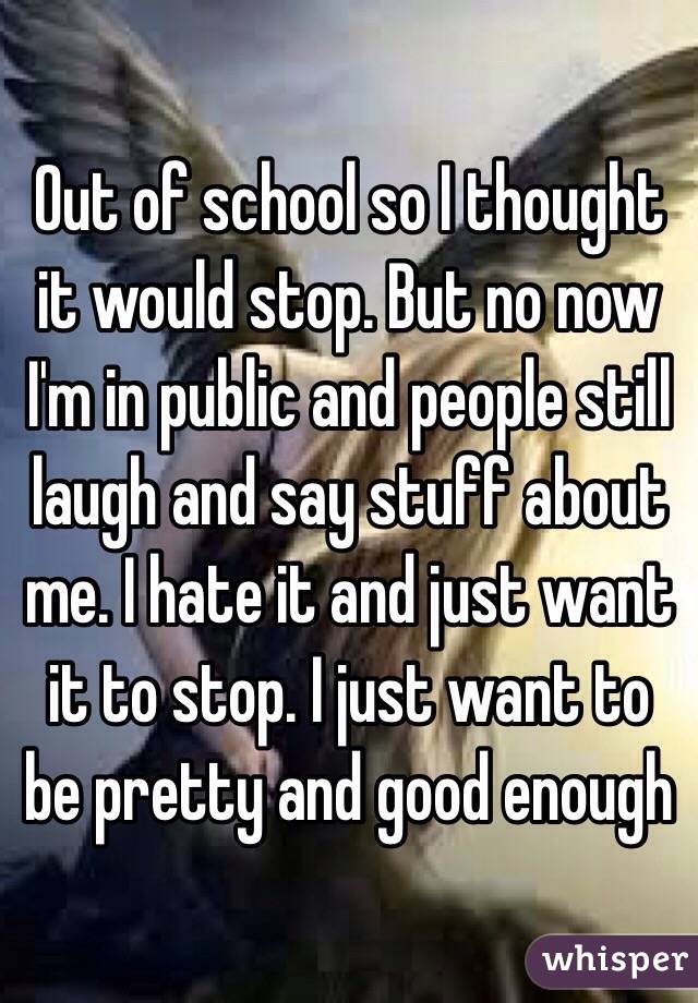 Out of school so I thought it would stop. But no now I'm in public and people still laugh and say stuff about me. I hate it and just want it to stop. I just want to be pretty and good enough
