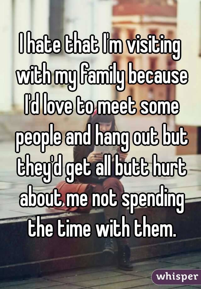 I hate that I'm visiting with my family because I'd love to meet some people and hang out but they'd get all butt hurt about me not spending the time with them.