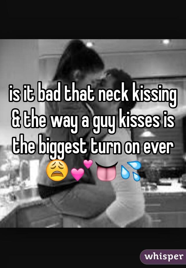 is it bad that neck kissing & the way a guy kisses is the biggest turn on ever 😩💕👅💦