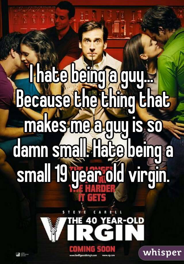 I hate being a guy... Because the thing that makes me a guy is so damn small. Hate being a small 19 year old virgin.