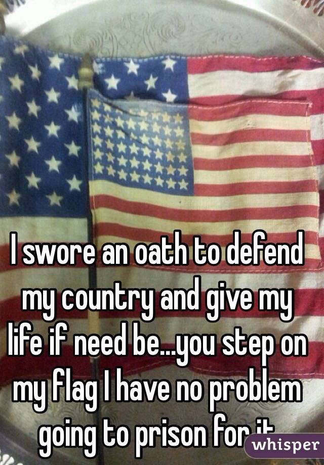I swore an oath to defend my country and give my life if need be...you step on my flag I have no problem going to prison for it