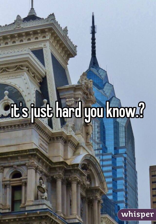 it's just hard you know.? 