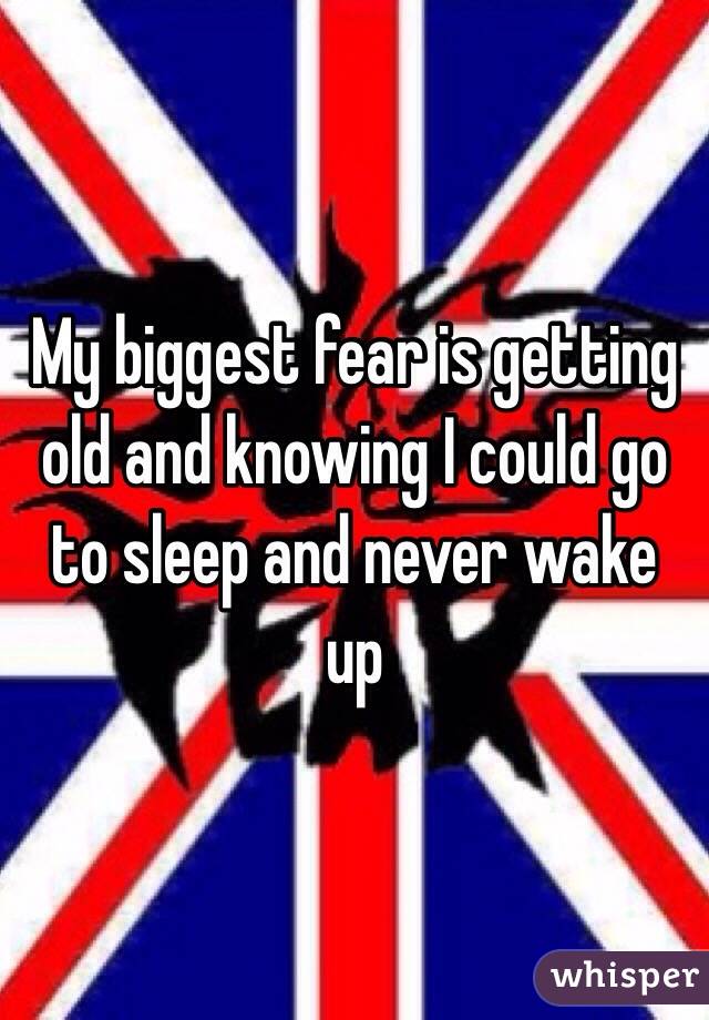 My biggest fear is getting old and knowing I could go to sleep and never wake up