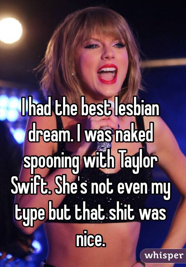 I had the best lesbian dream. I was naked spooning with Taylor Swift. She's not even my type but that shit was nice.