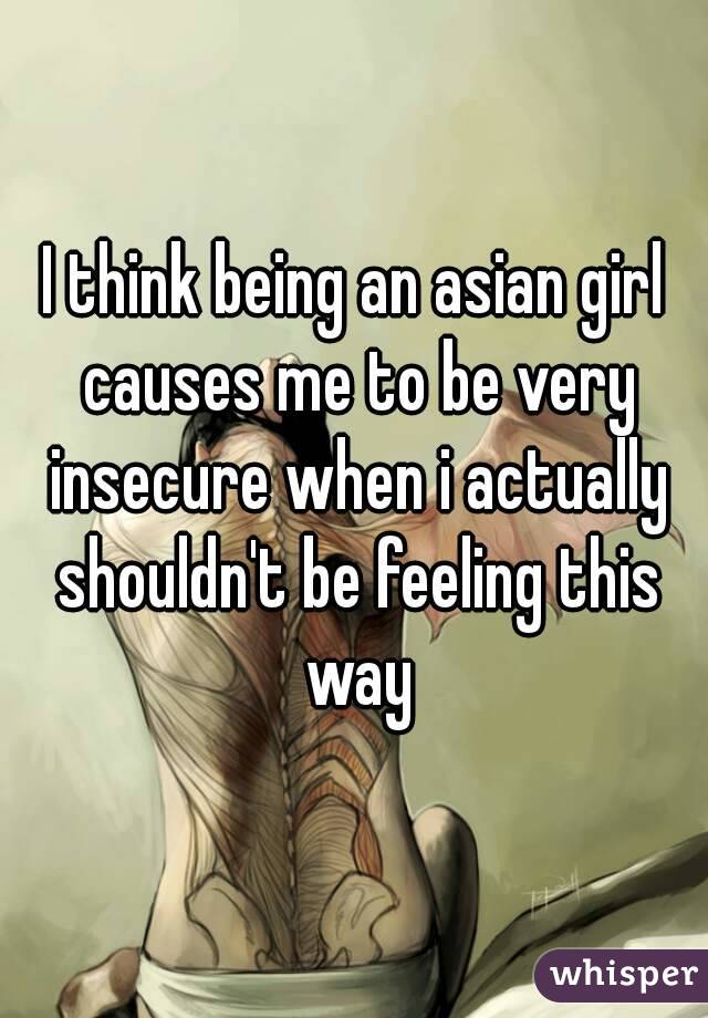 I think being an asian girl causes me to be very insecure when i actually shouldn't be feeling this way