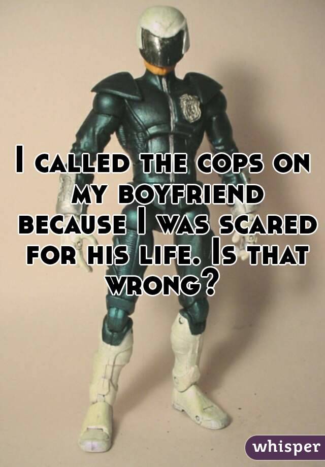 I called the cops on my boyfriend because I was scared for his life. Is that wrong? 