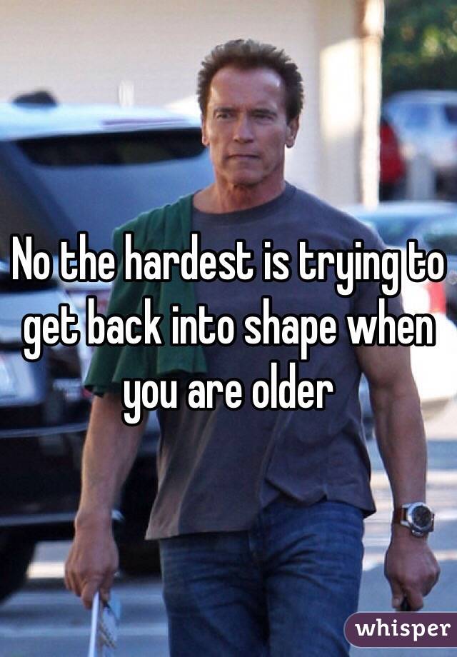 No the hardest is trying to get back into shape when you are older