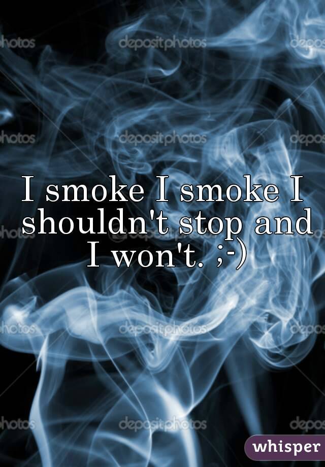 I smoke I smoke I shouldn't stop and I won't. ;-)