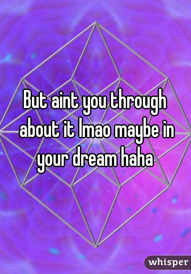 But aint you through about it lmao maybe in your dream haha 
