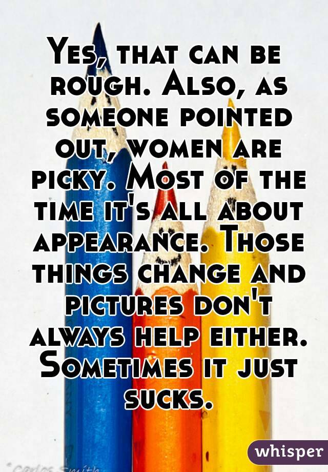 Yes, that can be rough. Also, as someone pointed out, women are picky. Most of the time it's all about appearance. Those things change and pictures don't always help either. Sometimes it just sucks.