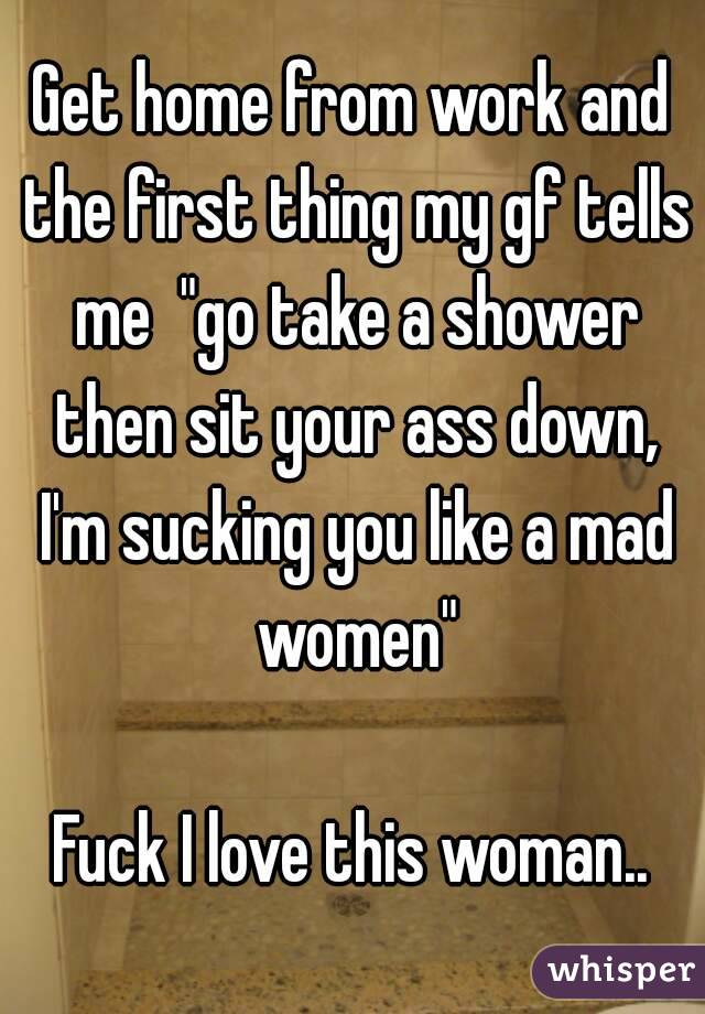 Get home from work and the first thing my gf tells me  "go take a shower then sit your ass down, I'm sucking you like a mad women"

Fuck I love this woman..