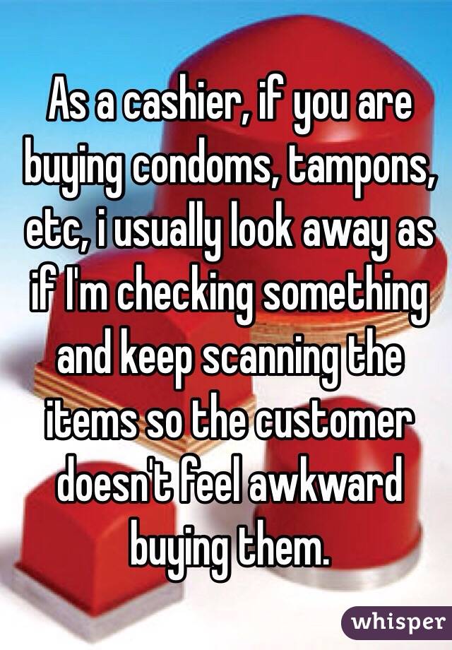 As a cashier, if you are buying condoms, tampons, etc, i usually look away as if I'm checking something and keep scanning the items so the customer doesn't feel awkward buying them.
