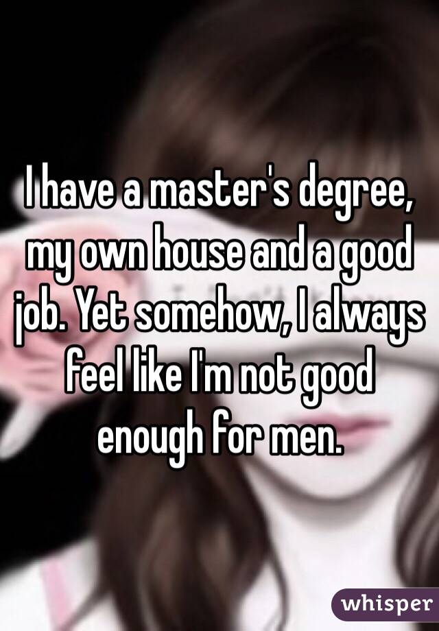 I have a master's degree, my own house and a good job. Yet somehow, I always feel like I'm not good enough for men. 