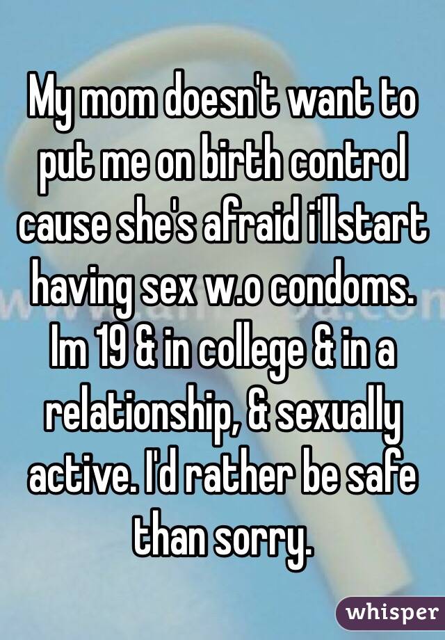My mom doesn't want to put me on birth control cause she's afraid i'llstart having sex w.o condoms. Im 19 & in college & in a relationship, & sexually active. I'd rather be safe than sorry. 