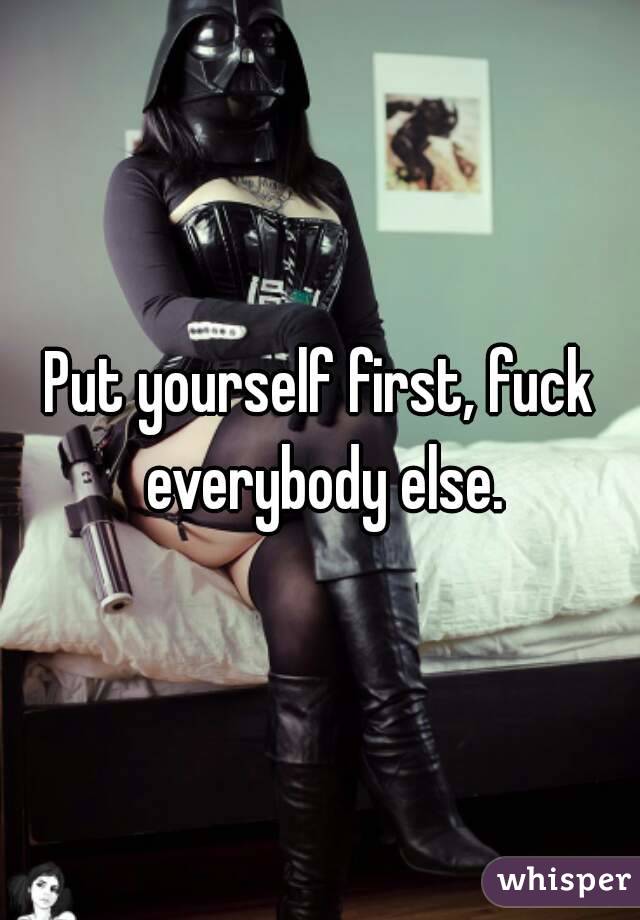 Put yourself first, fuck everybody else.