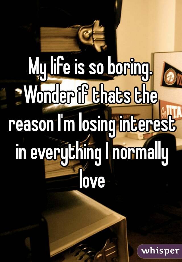 My life is so boring.
Wonder if thats the reason I'm losing interest in everything I normally love