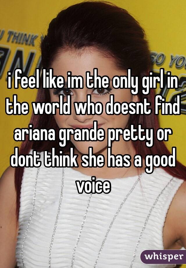 i feel like im the only girl in the world who doesnt find ariana grande pretty or dont think she has a good voice