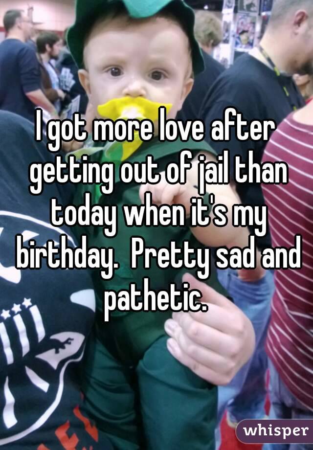 I got more love after getting out of jail than today when it's my birthday.  Pretty sad and pathetic. 