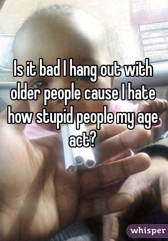 Is it bad I hang out with older people cause I hate how stupid people my age act?