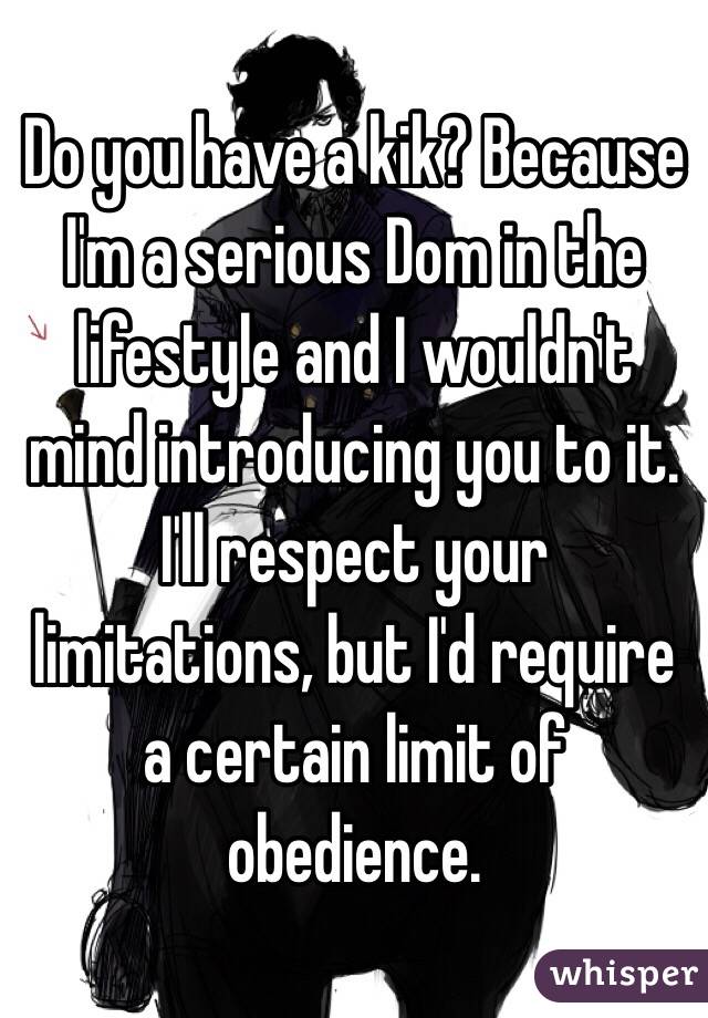 Do you have a kik? Because I'm a serious Dom in the lifestyle and I wouldn't mind introducing you to it. I'll respect your limitations, but I'd require a certain limit of obedience.