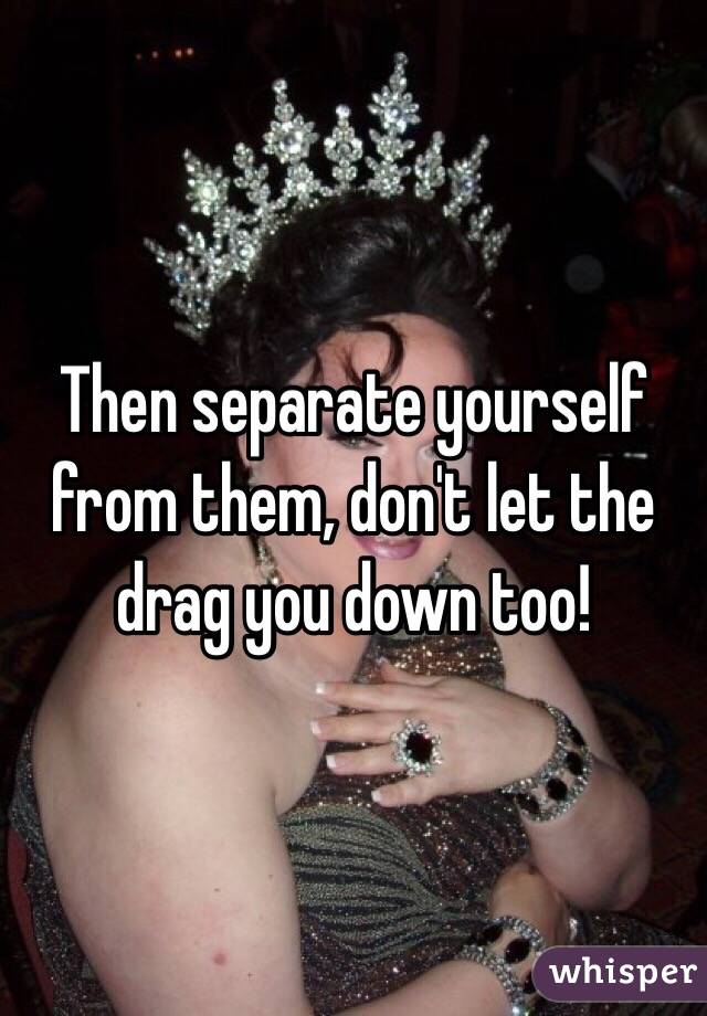 Then separate yourself from them, don't let the drag you down too! 