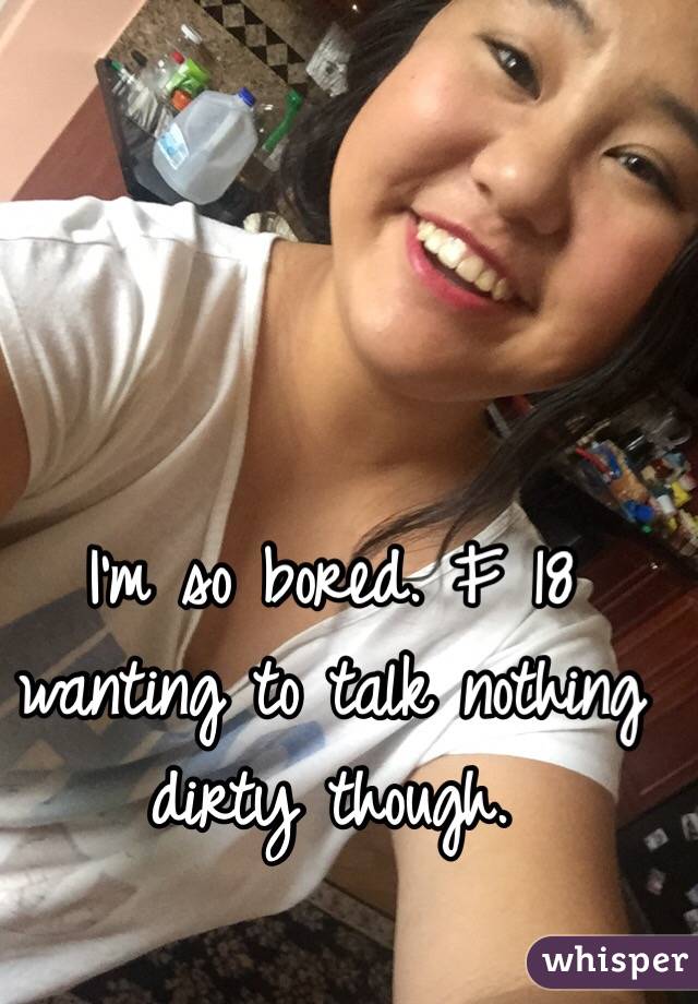 I'm so bored. F 18 wanting to talk nothing dirty though. 