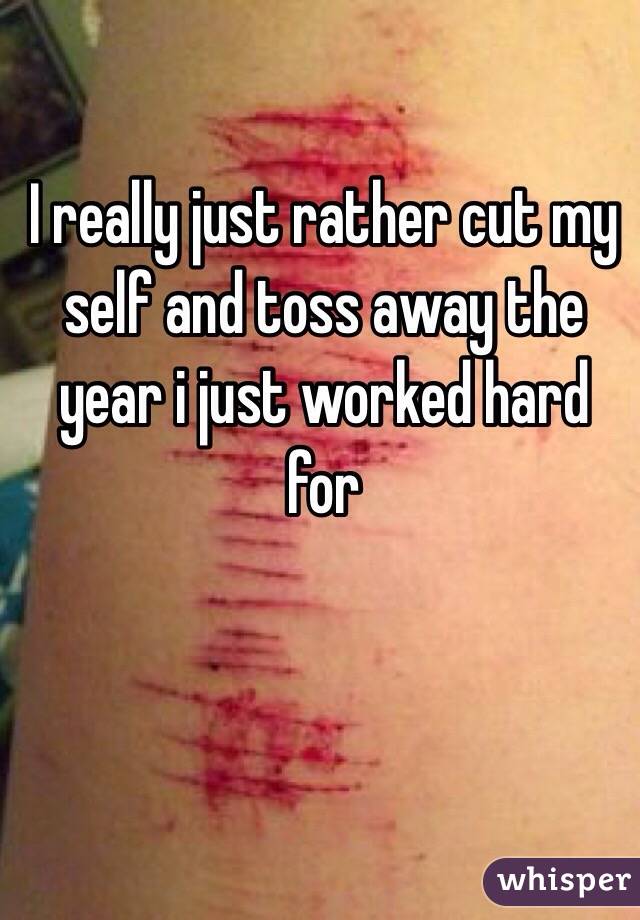 I really just rather cut my self and toss away the year i just worked hard for 
