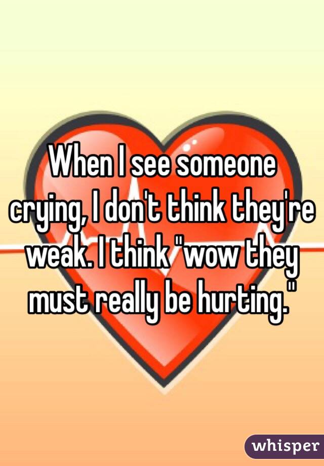 When I see someone crying, I don't think they're weak. I think "wow they must really be hurting."