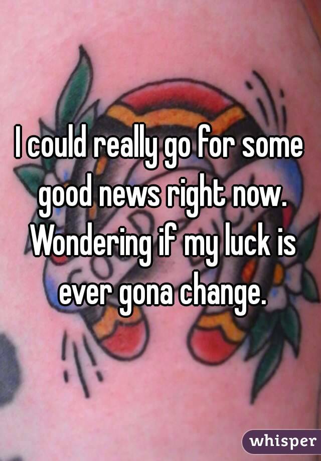 I could really go for some good news right now. Wondering if my luck is ever gona change.