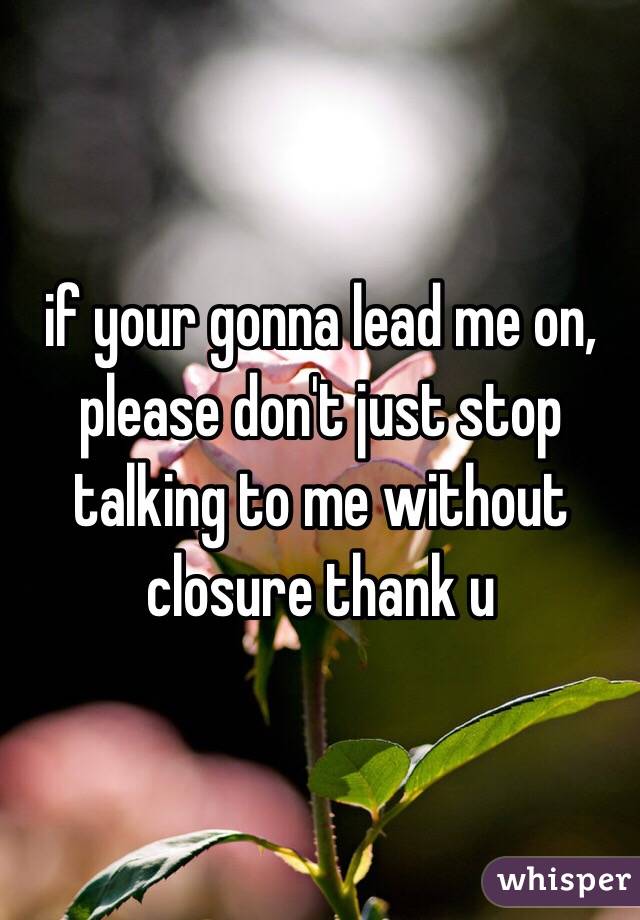 if your gonna lead me on, please don't just stop talking to me without closure thank u
