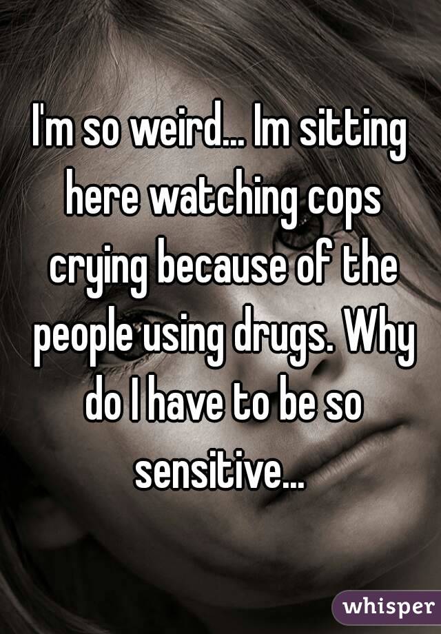 I'm so weird... Im sitting here watching cops crying because of the people using drugs. Why do I have to be so sensitive... 