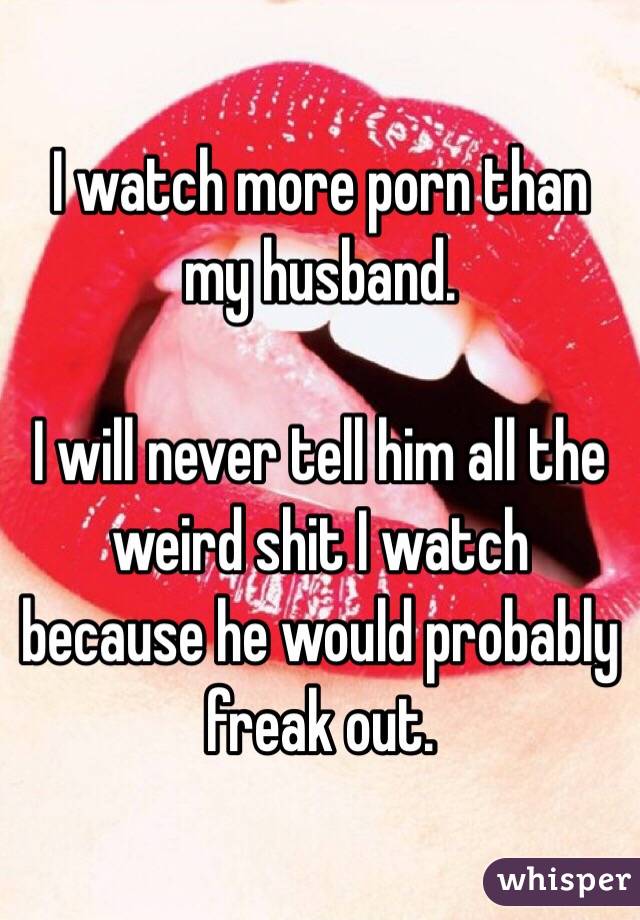 I watch more porn than my husband.

I will never tell him all the weird shit I watch because he would probably freak out.