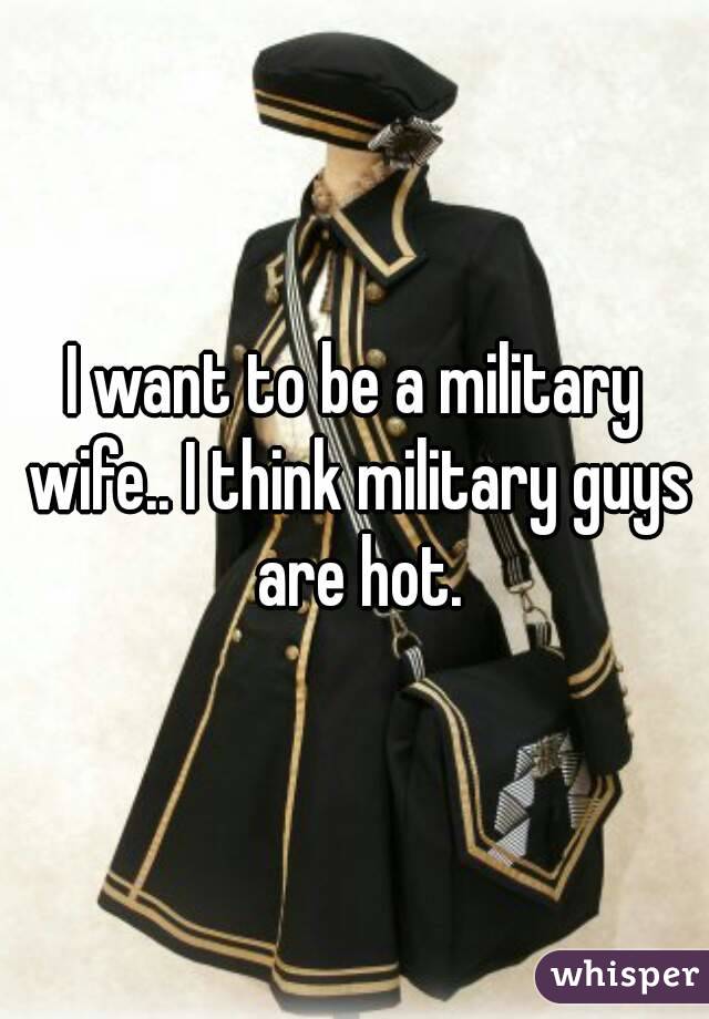 I want to be a military wife.. I think military guys are hot.