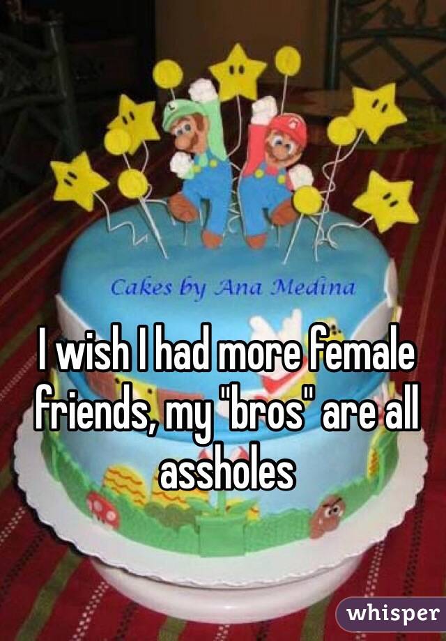 I wish I had more female friends, my "bros" are all assholes