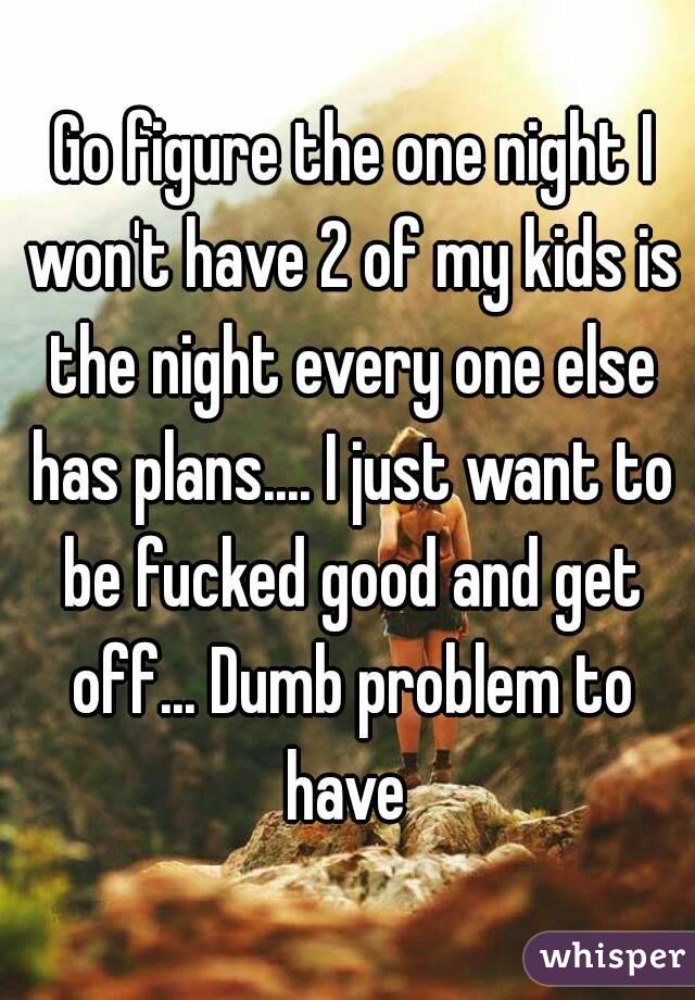  Go figure the one night I won't have 2 of my kids is the night every one else has plans.... I just want to be fucked good and get off... Dumb problem to have 