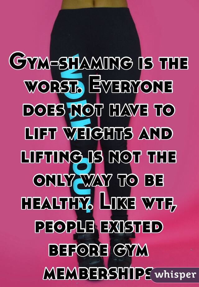 Gym-shaming is the worst. Everyone does not have to lift weights and lifting is not the only way to be healthy. Like wtf, people existed before gym memberships 