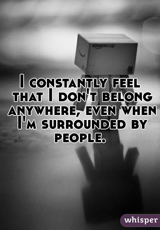 I constantly feel that I don't belong anywhere, even when I'm surrounded by people. 
