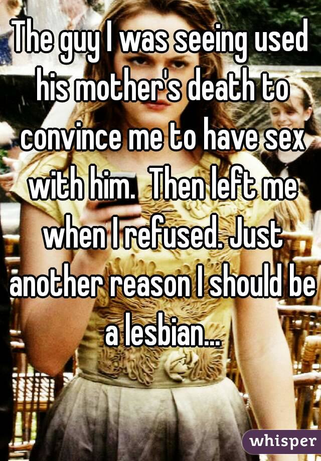 The guy I was seeing used his mother's death to convince me to have sex with him.  Then left me when I refused. Just another reason I should be a lesbian...