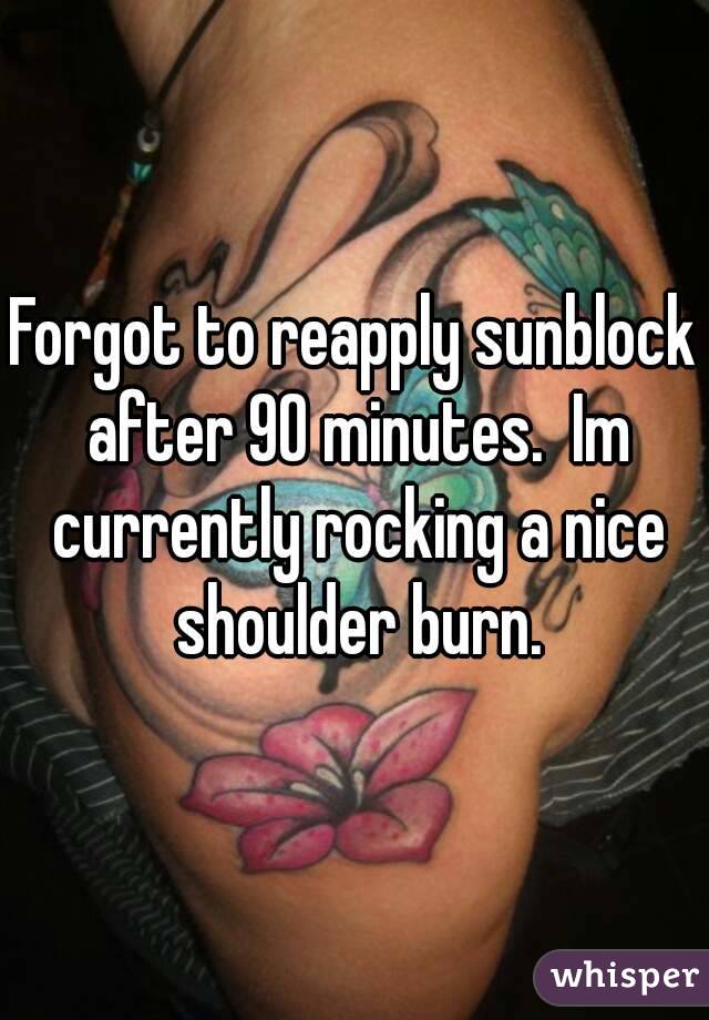 Forgot to reapply sunblock after 90 minutes.  Im currently rocking a nice shoulder burn.