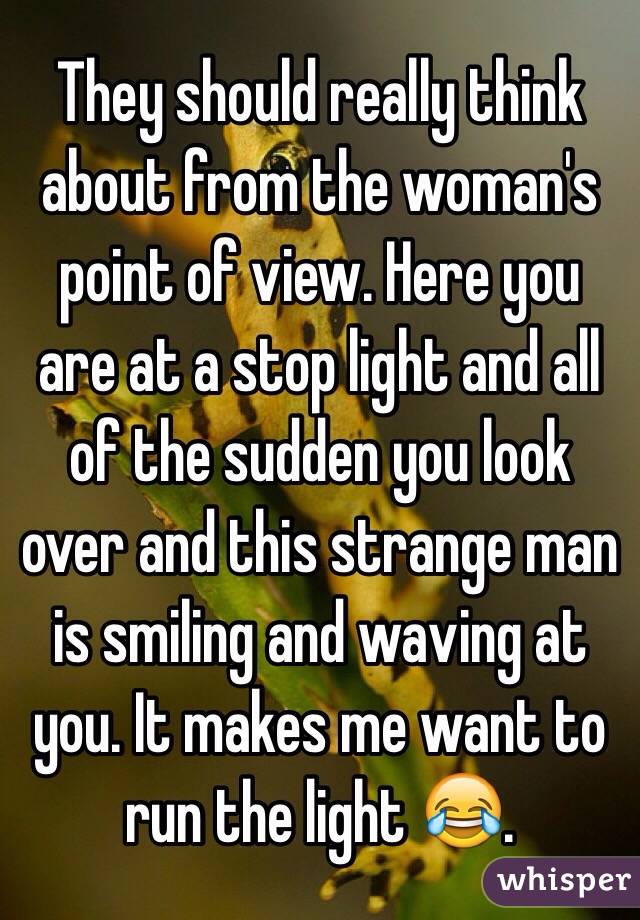They should really think about from the woman's point of view. Here you are at a stop light and all of the sudden you look over and this strange man is smiling and waving at you. It makes me want to run the light 😂. 