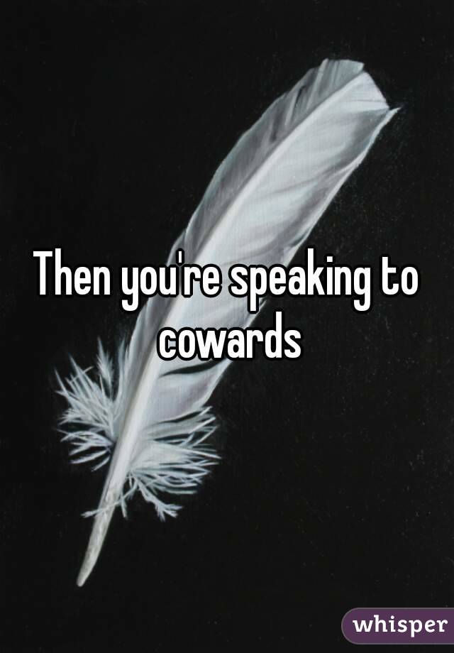 Then you're speaking to cowards