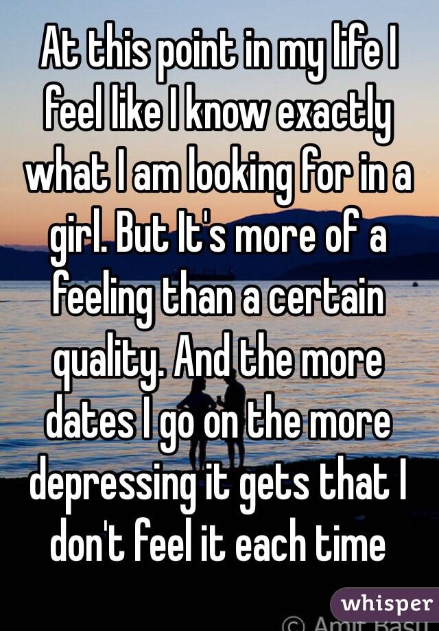 At this point in my life I feel like I know exactly what I am looking for in a girl. But It's more of a feeling than a certain quality. And the more dates I go on the more depressing it gets that I don't feel it each time 