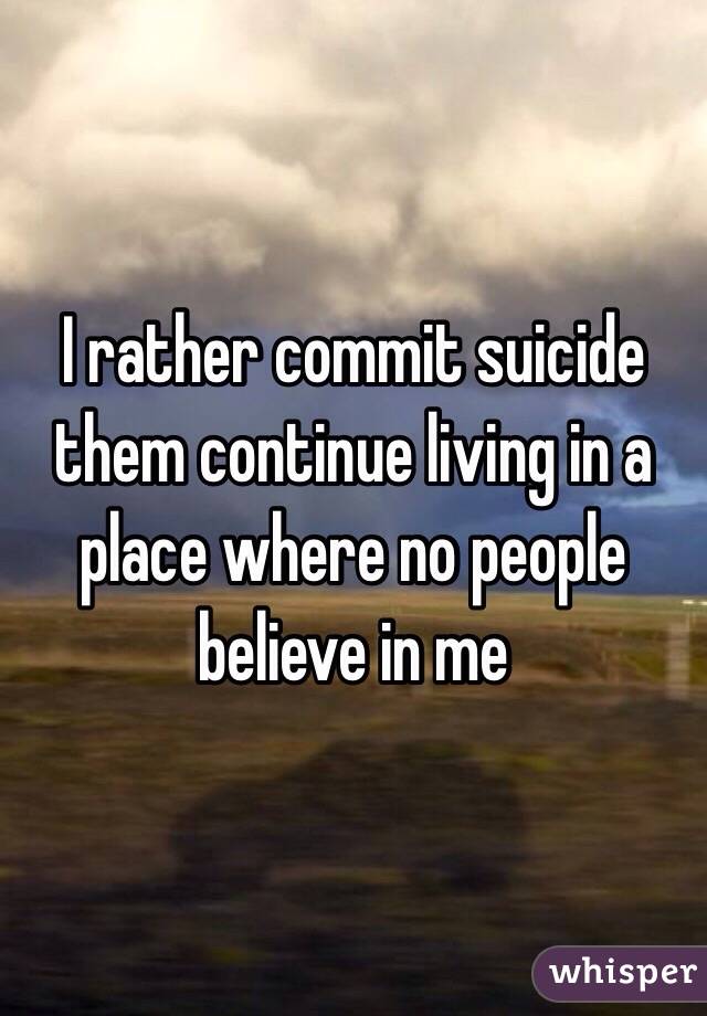 I rather commit suicide them continue living in a place where no people believe in me 
