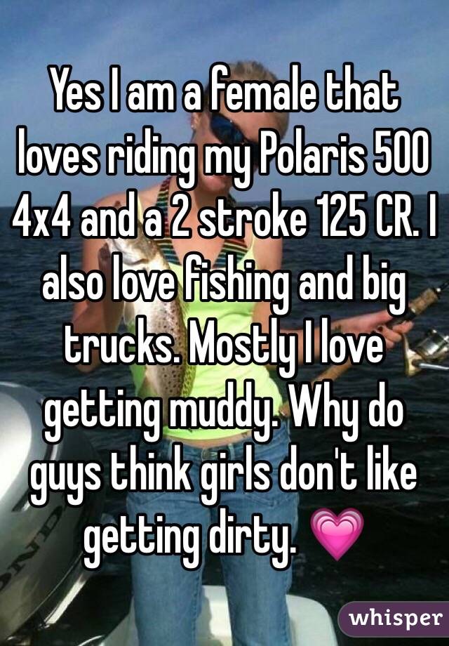 Yes I am a female that loves riding my Polaris 500 4x4 and a 2 stroke 125 CR. I also love fishing and big trucks. Mostly I love getting muddy. Why do guys think girls don't like getting dirty. 💗