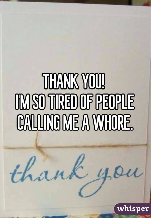 THANK YOU! 
I'M SO TIRED OF PEOPLE CALLING ME A WHORE. 

