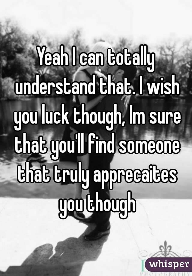 Yeah I can totally understand that. I wish you luck though, Im sure that you'll find someone that truly apprecaites you though
