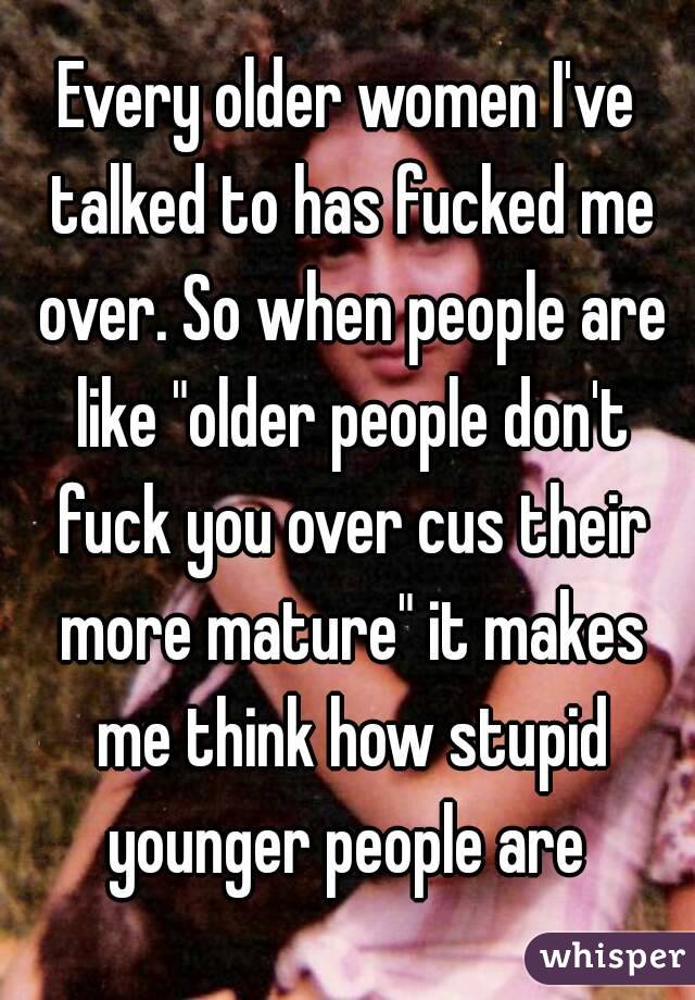 Every older women I've talked to has fucked me over. So when people are like "older people don't fuck you over cus their more mature" it makes me think how stupid younger people are 
