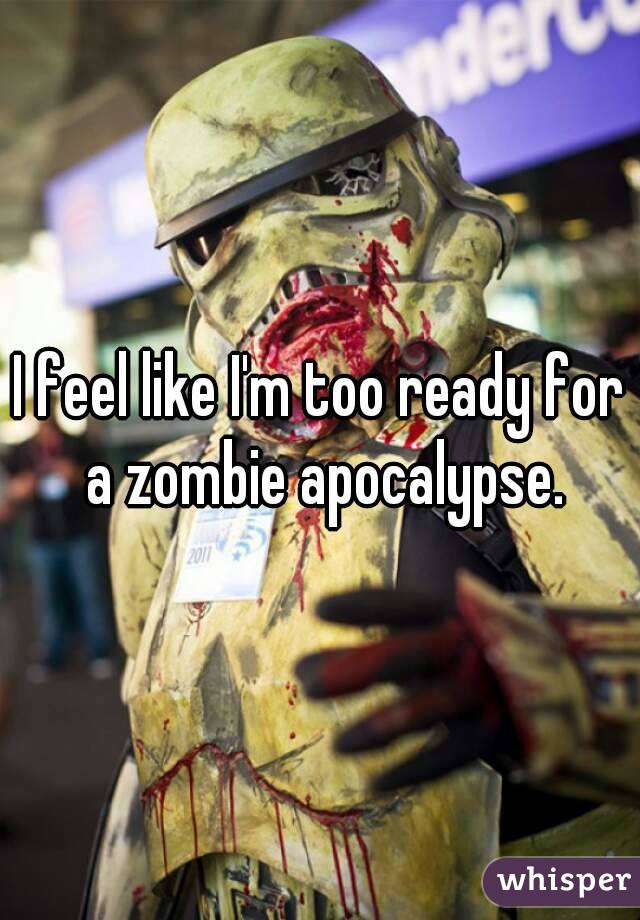 I feel like I'm too ready for a zombie apocalypse.
