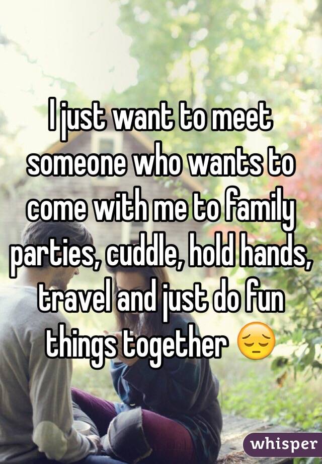 I just want to meet someone who wants to come with me to family parties, cuddle, hold hands, travel and just do fun things together 😔